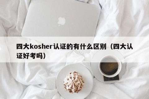 四大kosher认证的有什么区别（四大认证好考吗）