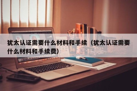 犹太认证需要什么材料和手续（犹太认证需要什么材料和手续费）