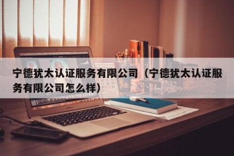 宁德犹太认证服务有限公司（宁德犹太认证服务有限公司怎么样）
