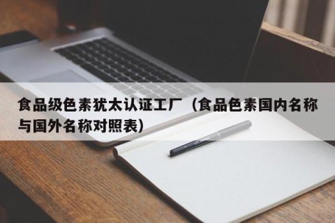 食品级色素犹太认证工厂（食品色素国内名称与国外名称对照表）