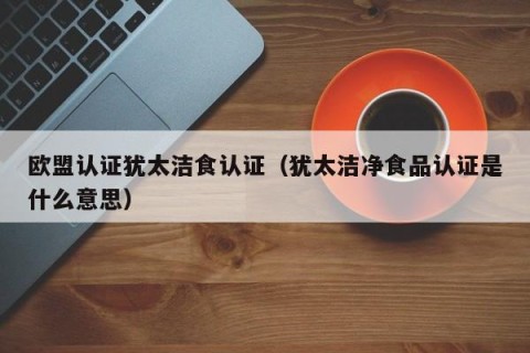欧盟认证犹太洁食认证（犹太洁净食品认证是什么意思）