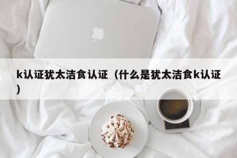 k认证犹太洁食认证（什么是犹太洁食k认证）