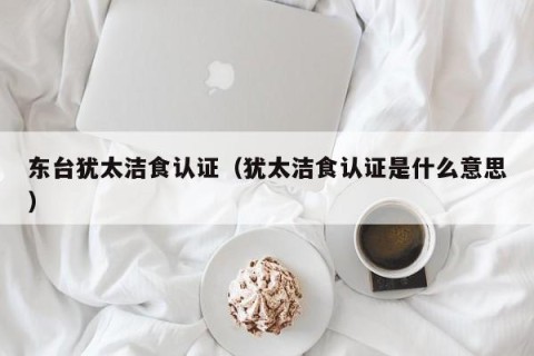 东台犹太洁食认证（犹太洁食认证是什么意思）