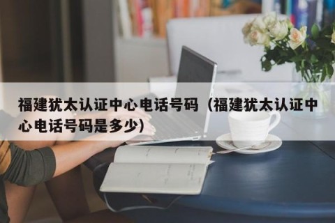 福建犹太认证中心电话号码（福建犹太认证中心电话号码是多少）