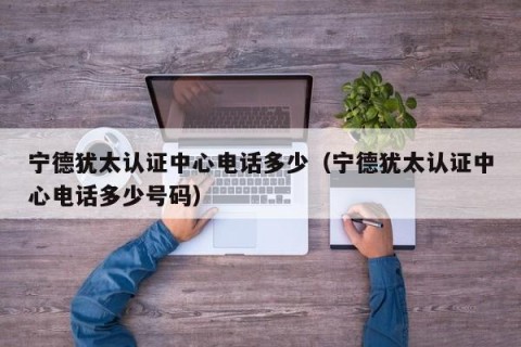 宁德犹太认证中心电话多少（宁德犹太认证中心电话多少号码）