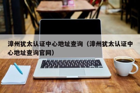 漳州犹太认证中心地址查询（漳州犹太认证中心地址查询官网）