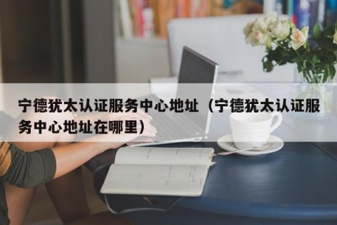 宁德犹太认证服务中心地址（宁德犹太认证服务中心地址在哪里）