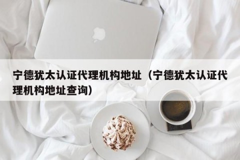 宁德犹太认证代理机构地址（宁德犹太认证代理机构地址查询）