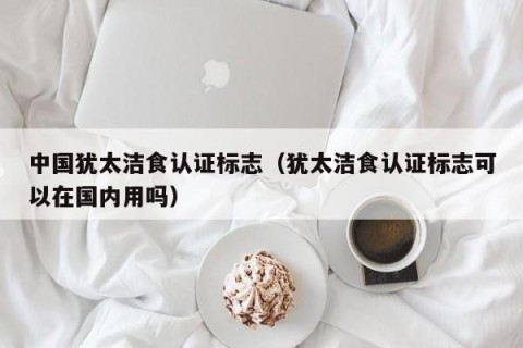 中国犹太洁食认证标志（犹太洁食认证标志可以在国内用吗）