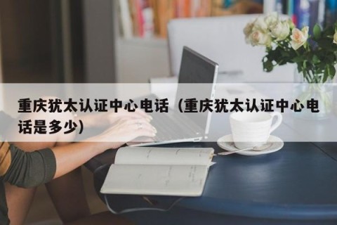 重庆犹太认证中心电话（重庆犹太认证中心电话是多少）