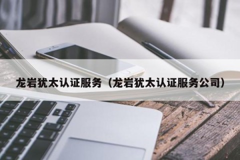 龙岩犹太认证服务（龙岩犹太认证服务公司）