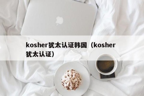 kosher犹太认证韩国（kosher 犹太认证）