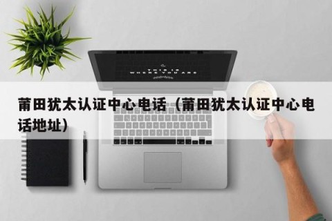 莆田犹太认证中心电话（莆田犹太认证中心电话地址）