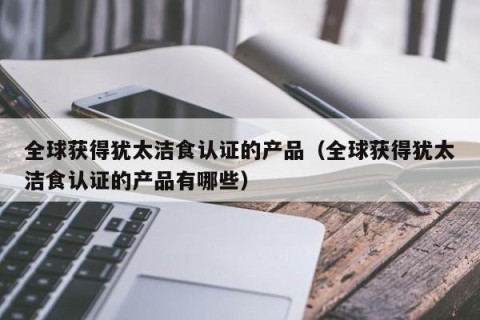 全球获得犹太洁食认证的产品（全球获得犹太洁食认证的产品有哪些）