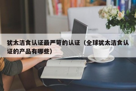 犹太洁食认证最严苛的认证（全球犹太洁食认证的产品有哪些）