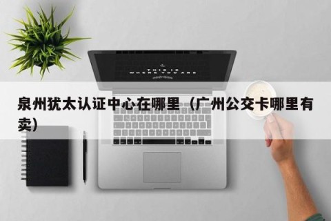 泉州犹太认证中心在哪里（广州公交卡哪里有卖）