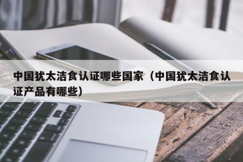 中国犹太洁食认证哪些国家（中国犹太洁食认证产品有哪些）