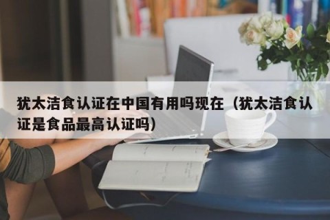 犹太洁食认证在中国有用吗现在（犹太洁食认证是食品最高认证吗）