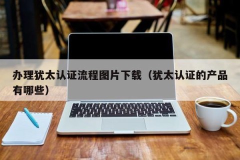 办理犹太认证流程图片下载（犹太认证的产品有哪些）