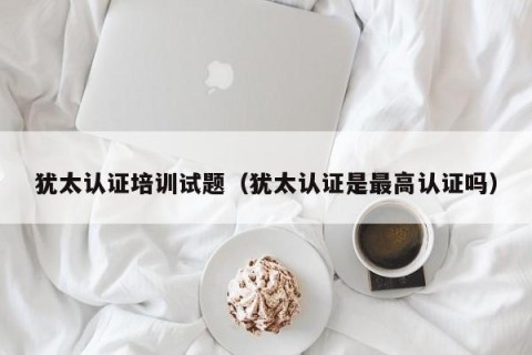 犹太认证培训试题（犹太认证是最高认证吗）