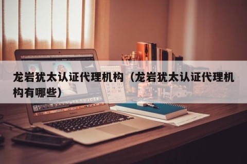 龙岩犹太认证代理机构（龙岩犹太认证代理机构有哪些）