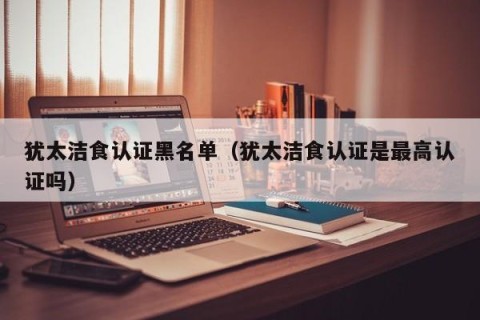 犹太洁食认证黑名单（犹太洁食认证是最高认证吗）