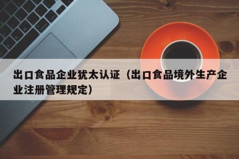 出口食品企业犹太认证（出口食品境外生产企业注册管理规定）