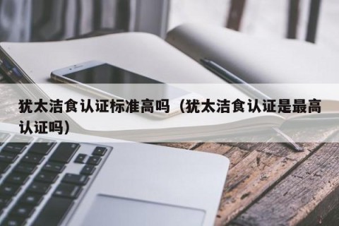 犹太洁食认证标准高吗（犹太洁食认证是最高认证吗）