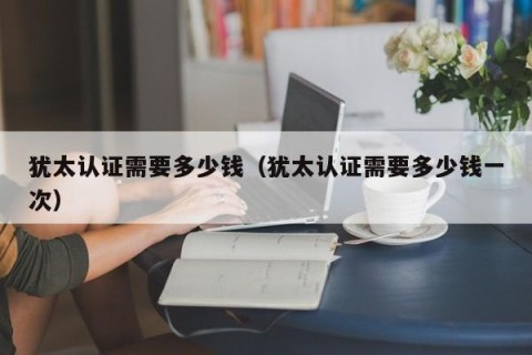 犹太认证需要多少钱（犹太认证需要多少钱一次）