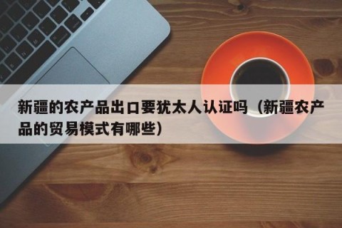 新疆的农产品出口要犹太人认证吗（新疆农产品的贸易模式有哪些）
