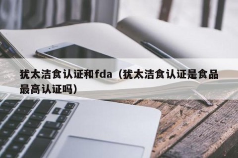 犹太洁食认证和fda（犹太洁食认证是食品最高认证吗）
