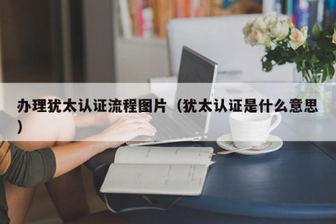 办理犹太认证流程图片（犹太认证是什么意思）