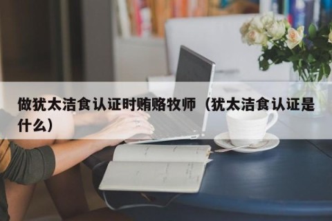 做犹太洁食认证时贿赂牧师（犹太洁食认证是什么）