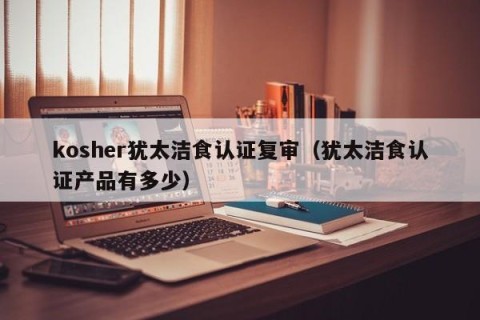 kosher犹太洁食认证复审（犹太洁食认证产品有多少）