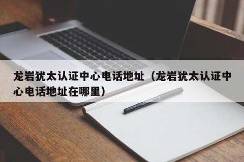 龙岩犹太认证中心电话地址（龙岩犹太认证中心电话地址在哪里）