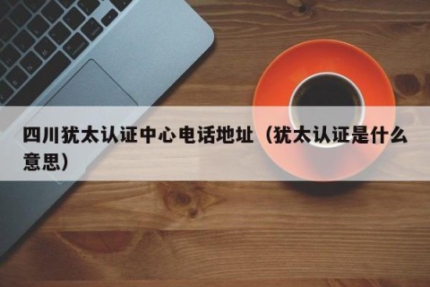 四川犹太认证中心电话地址（犹太认证是什么意思）
