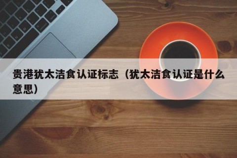 贵港犹太洁食认证标志（犹太洁食认证是什么意思）