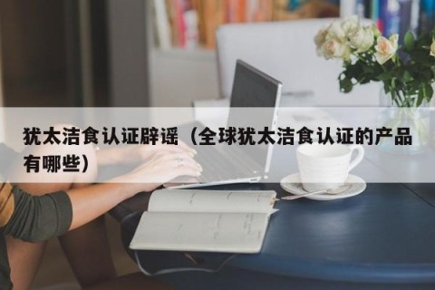 犹太洁食认证辟谣（全球犹太洁食认证的产品有哪些）