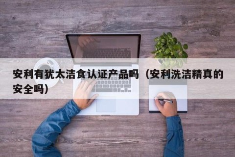 安利有犹太洁食认证产品吗（安利洗洁精真的安全吗）