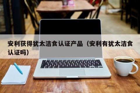 安利获得犹太洁食认证产品（安利有犹太洁食认证吗）