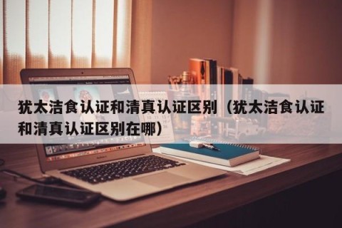 犹太洁食认证和清真认证区别（犹太洁食认证和清真认证区别在哪）