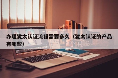 办理犹太认证流程需要多久（犹太认证的产品有哪些）