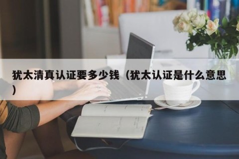 犹太清真认证要多少钱（犹太认证是什么意思）