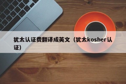 犹太认证费翻译成英文（犹太kosher认证）