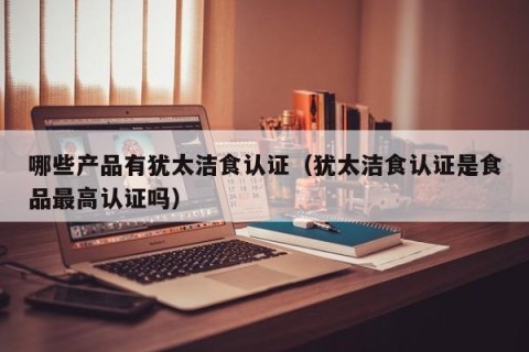 哪些产品有犹太洁食认证（犹太洁食认证是食品最高认证吗）