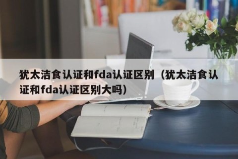 犹太洁食认证和fda认证区别（犹太洁食认证和fda认证区别大吗）