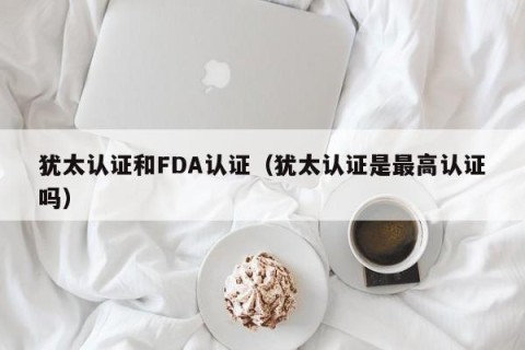 犹太认证和FDA认证（犹太认证是最高认证吗）