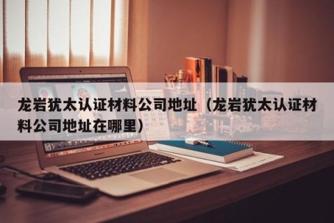 龙岩犹太认证材料公司地址（龙岩犹太认证材料公司地址在哪里）