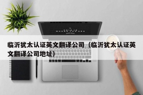 临沂犹太认证英文翻译公司（临沂犹太认证英文翻译公司地址）