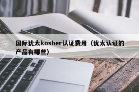 国际犹太kosher认证费用（犹太认证的产品有哪些）